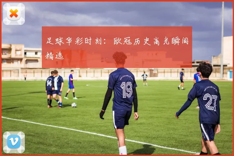 足球华彩时刻：欧冠历史高光瞬间精选