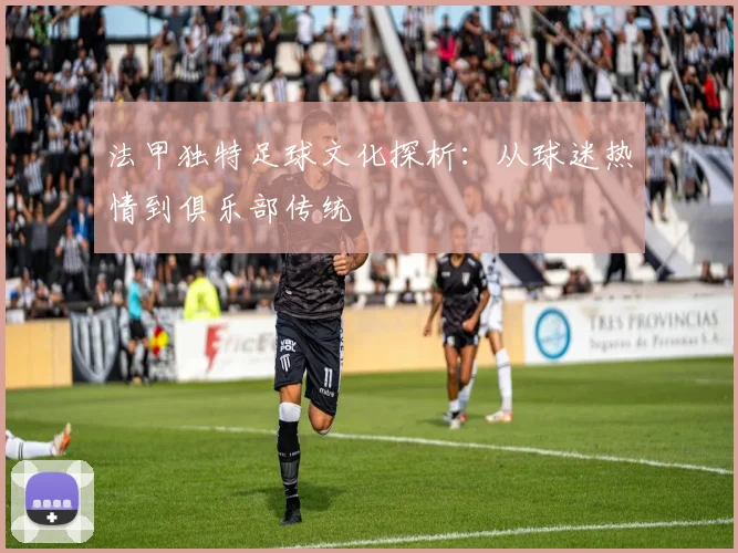 法甲独特足球文化探析：从球迷热情到俱乐部传统
