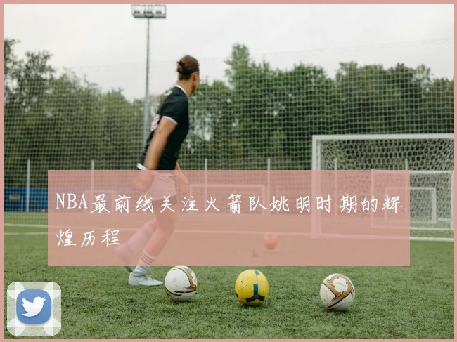 NBA最前线关注火箭队姚明时期的辉煌历程