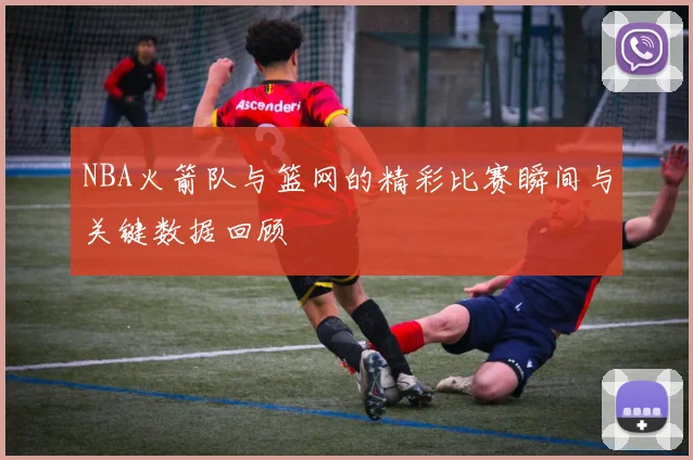 NBA火箭队与篮网的精彩比赛瞬间与关键数据回顾