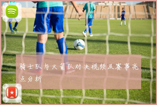 骑士队与火箭队对决视频及赛事亮点分析