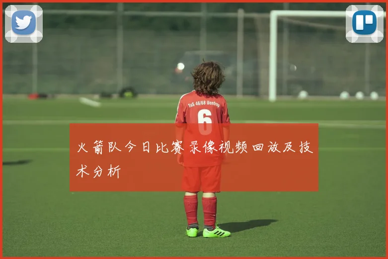 火箭队今日比赛录像视频回放及技术分析